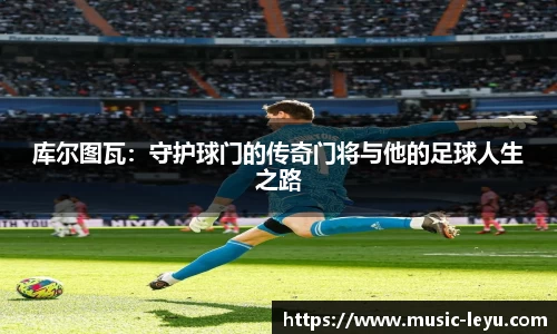 库尔图瓦：守护球门的传奇门将与他的足球人生之路